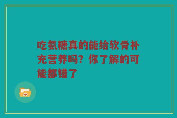 吃氨糖真的能给软骨补充营养吗？你了解的可能都错了