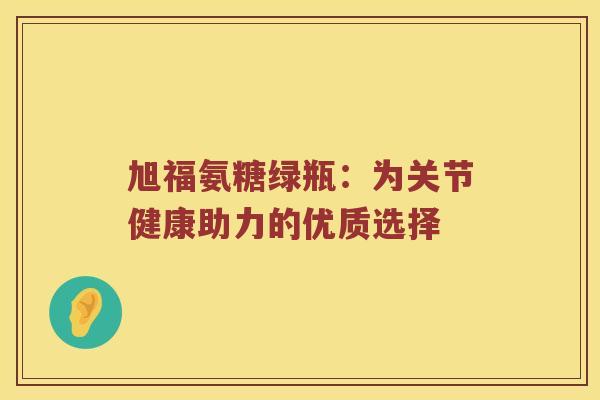 旭福氨糖绿瓶:为关节健康助力的优质选择 旭福氨糖绿瓶:为关节健康助力的优质选择