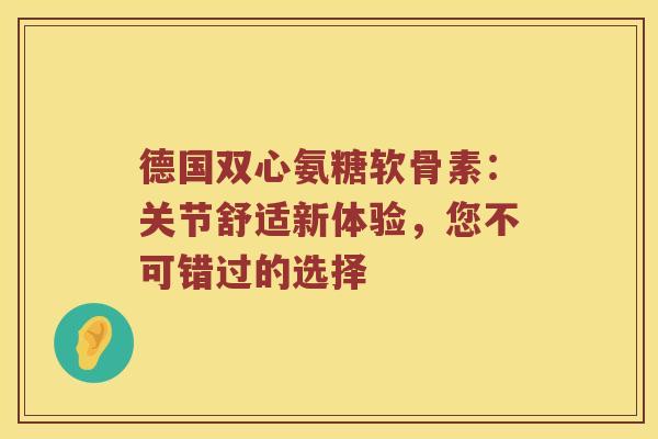 德国双心氨糖软骨素：关节舒适新体验，您不可错过的选择