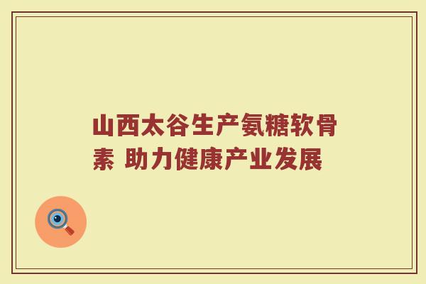 山西太谷生产氨糖软骨素 助力健康产业发展 山西太谷生产氨糖软骨素 助力健康产业发展