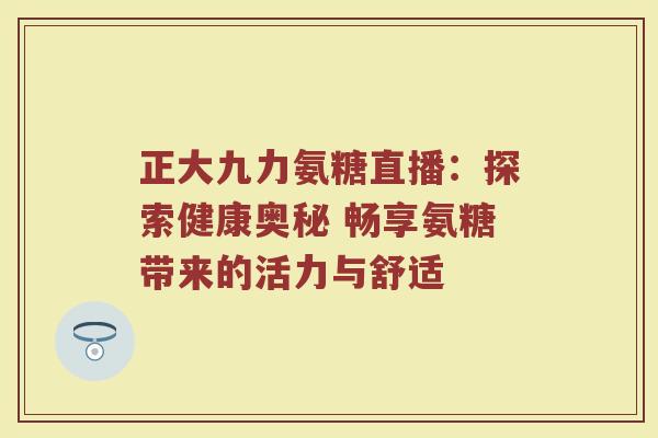 正大九力氨糖直播：探索健康奥秘 畅享氨糖带来的活力与舒适