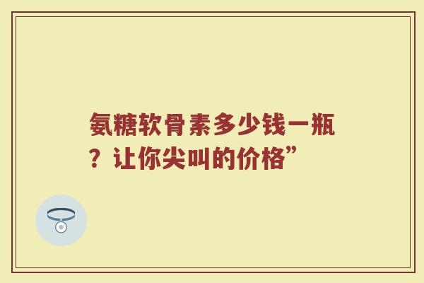氨糖软骨素多少钱一瓶?让你尖叫的价格” 氨糖软骨素多少钱一瓶?让你尖叫的价格”