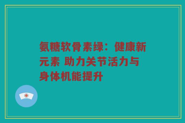 氨糖软骨素绿：健康新元素 助力关节活力与身体机能提升