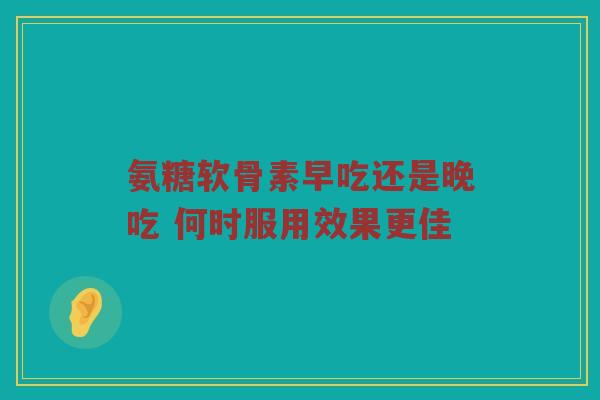 氨糖软骨素早吃还是晚吃 何时服用效果更佳