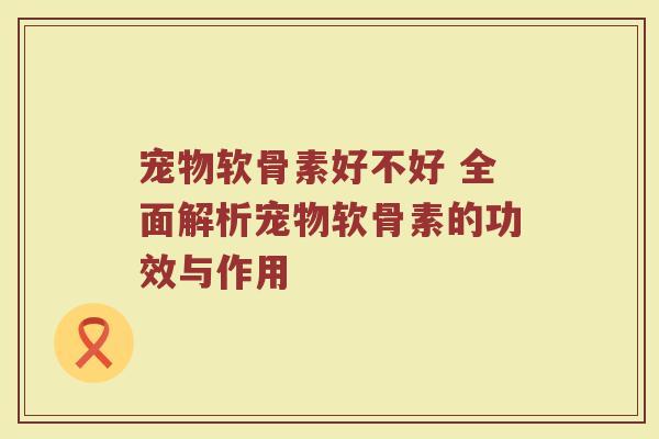 宠物软骨素好不好 全面解析宠物软骨素的功效与作用 宠物软骨素好不好 全面解析宠物软骨素的功效与作用