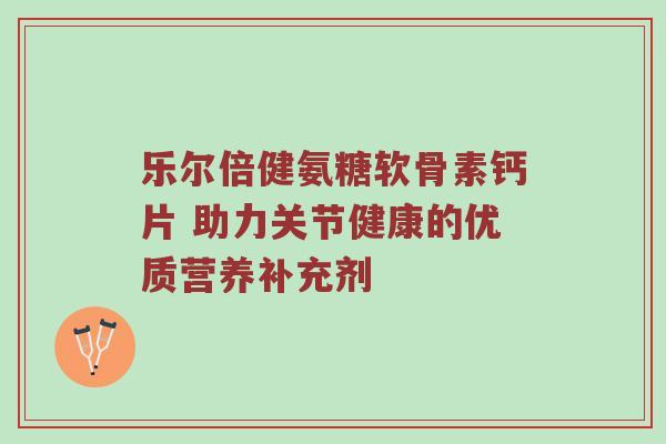 乐尔倍健氨糖软骨素钙片 助力关节健康的优质营养补充剂 乐尔倍健氨糖软骨素钙片 助力关节健康的优质营养补充剂