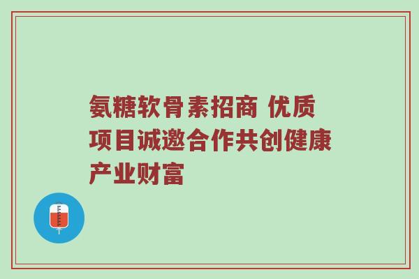 氨糖软骨素招商 优质项目诚邀合作共创健康产业财富 氨糖软骨素招商 优质项目诚邀合作共创健康产业财富