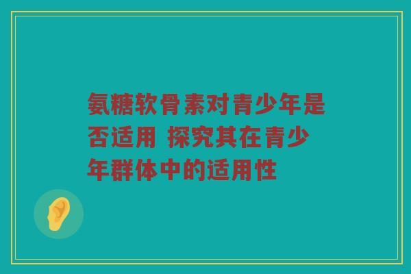 氨糖软骨素对青少年是否适用 探究其在青少年群体中的适用性