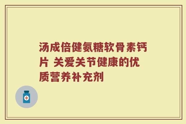 汤成倍健氨糖软骨素钙片 关爱关节健康的优质营养补充剂