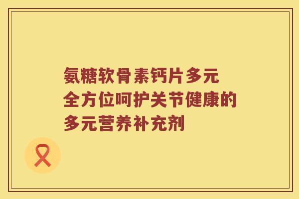 氨糖软骨素钙片多元 全方位呵护关节健康的多元营养补充剂