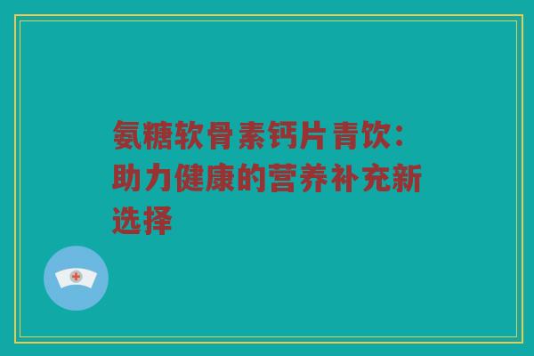 氨糖软骨素钙片青饮：助力健康的营养补充新选择