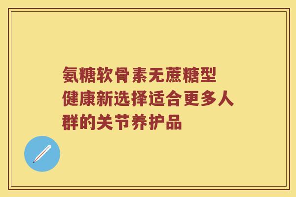 氨糖软骨素无蔗糖型 健康新选择适合更多人群的关节养护品
