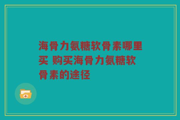 海骨力氨糖软骨素哪里买 购买海骨力氨糖软骨素的途径 海骨力氨糖软骨素哪里买 购买海骨力氨糖软骨素的途径