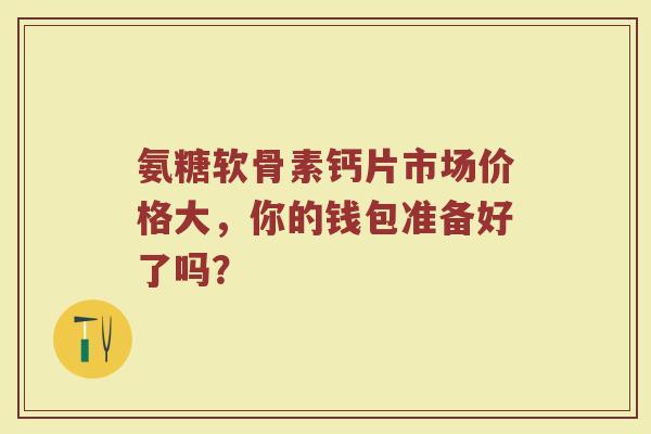 氨糖软骨素钙片市场价格大，你的钱包准备好了吗？