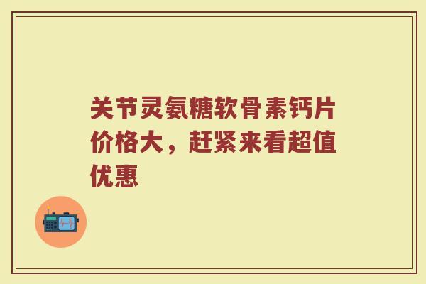 关节灵氨糖软骨素钙片价格大，赶紧来看超值优惠