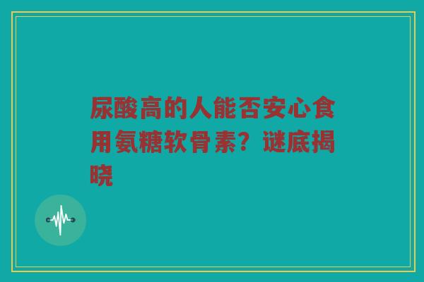 尿酸高的人能否安心食用氨糖软骨素？谜底揭晓