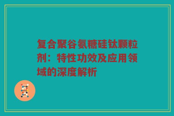 复合聚谷氨糖硅钛颗粒剂：特性功效及应用领域的深度解析