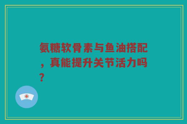 氨糖软骨素与鱼油搭配，真能提升关节活力吗？