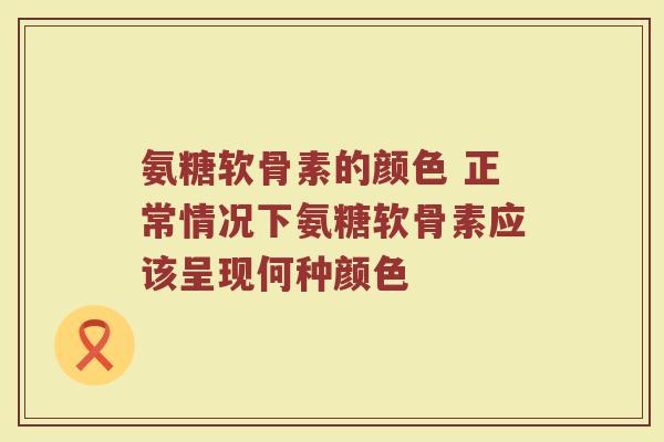 氨糖软骨素的颜色 正常情况下氨糖软骨素应该呈现何种颜色