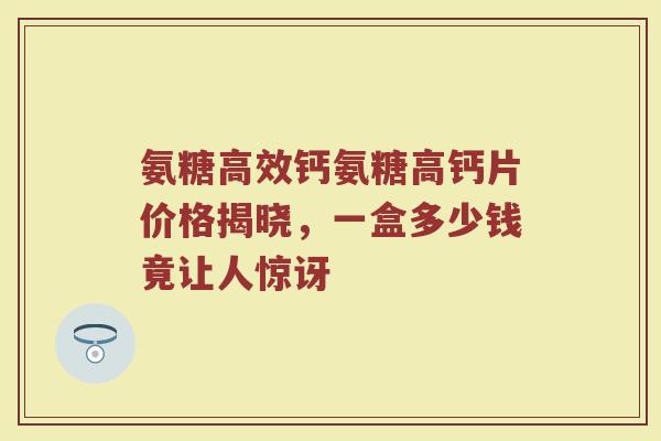 氨糖高效钙氨糖高钙片价格揭晓，一盒多少钱竟让人惊讶
