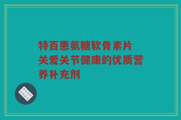 特百惠氨糖软骨素片 关爱关节健康的优质营养补充剂 特百惠氨糖软骨素片 关爱关节健康的优质营养补充剂