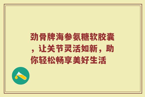 劲骨牌海参氨糖软胶囊，让关节灵活如新，助你轻松畅享美好生活