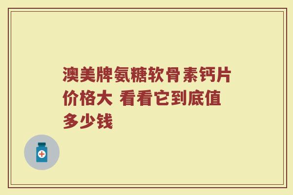 澳美牌氨糖软骨素钙片价格大 看看它到底值多少钱
