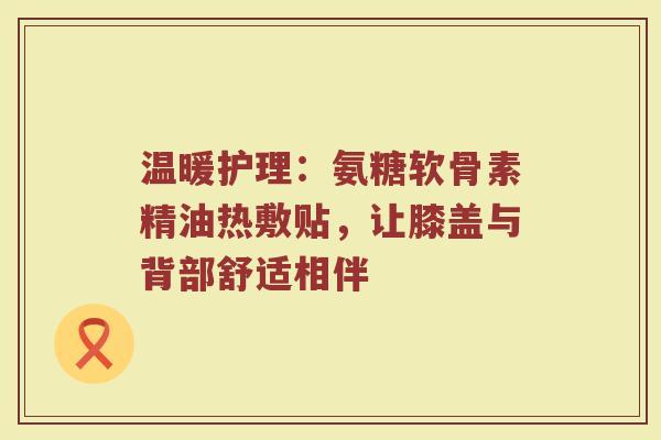 温暖护理：氨糖软骨素精油热敷贴，让膝盖与背部舒适相伴