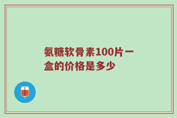氨糖软骨素100片一盒的价格是多少 氨糖软骨素100片一盒的价格是多少