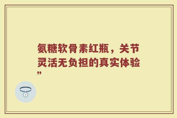 氨糖软骨素红瓶,关节灵活无负担的真实体验” 氨糖软骨素红瓶,关节灵活无负担的真实体验”