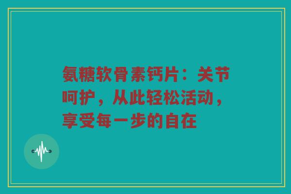 氨糖软骨素钙片：关节呵护，从此轻松活动，享受每一步的自在