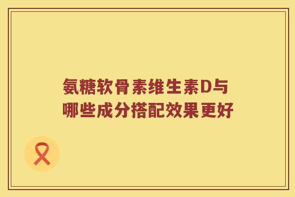 氨糖软骨素维生素D与哪些成分搭配效果更好 氨糖软骨素维生素D与哪些成分搭配效果更好