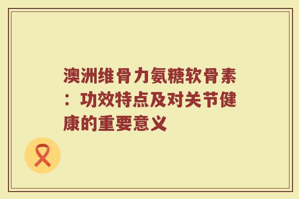 澳洲维骨力氨糖软骨素:功效特点及对关节健康的重要意义 澳洲维骨力氨糖软骨素:功效特点及对关节健康的重要意义