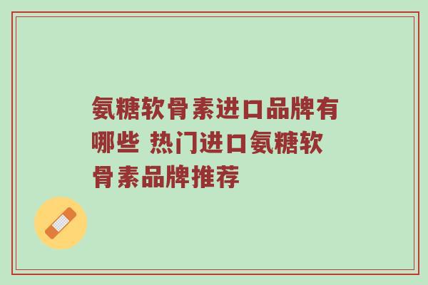 氨糖软骨素进口品牌有哪些 热门进口氨糖软骨素品牌推荐 氨糖软骨素进口品牌有哪些 热门进口氨糖软骨素品牌推荐