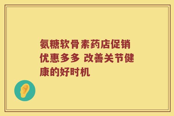 氨糖软骨素药店促销 优惠多多 改善关节健康的好时机 氨糖软骨素药店促销 优惠多多 改善关节健康的好时机