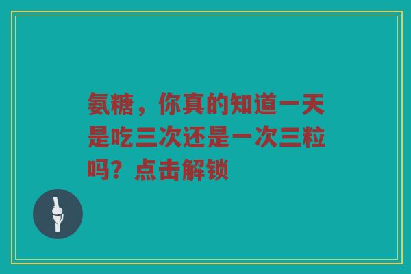 氨糖，你真的知道一天是吃三次还是一次三粒吗？点击解锁