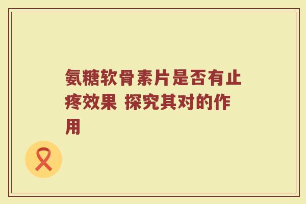 氨糖软骨素片是否有止疼效果 探究其对的作用 氨糖软骨素片是否有止疼效果 探究其对的作用