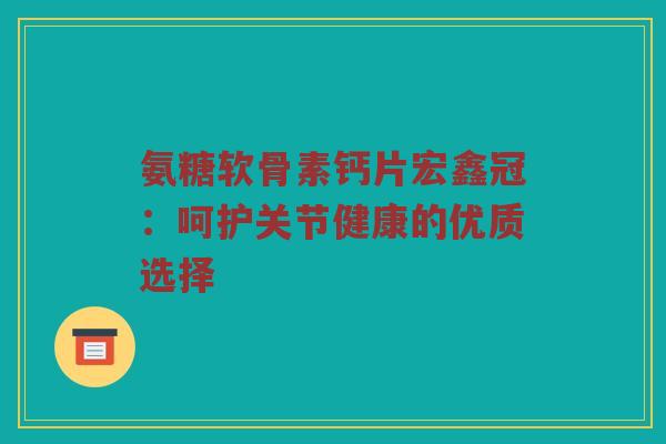 氨糖软骨素钙片宏鑫冠：呵护关节健康的优质选择