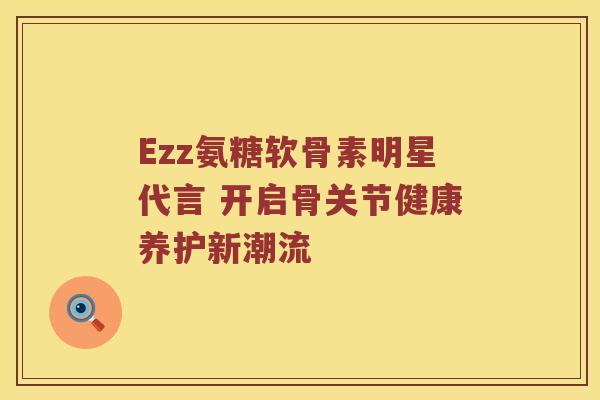 Ezz氨糖软骨素明星代言 开启骨关节健康养护新潮流 Ezz氨糖软骨素明星代言 开启骨关节健康养护新潮流