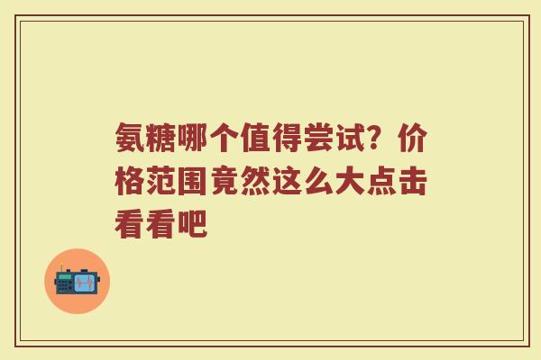氨糖哪个值得尝试?价格范围竟然这么大点击看看吧 氨糖哪个值得尝试?价格范围竟然这么大点击看看吧