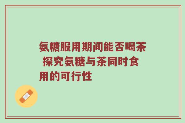 氨糖服用期间能否喝茶 探究氨糖与茶同时食用的可行性 氨糖服用期间能否喝茶 探究氨糖与茶同时食用的可行性