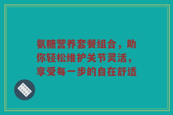 氨糖营养套餐组合,助你轻松维护关节灵活,享受每一步的自在舒适 氨糖营养套餐组合,助你轻松维护关节灵活,享受每一步的自在舒适