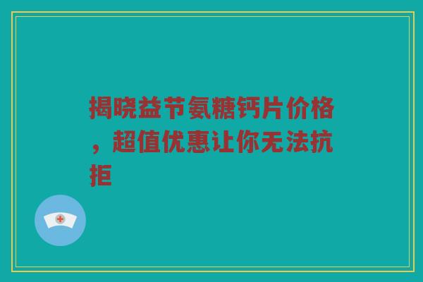 揭晓益节氨糖钙片价格,超值优惠让你无法抗拒 揭晓益节氨糖钙片价格,超值优惠让你无法抗拒