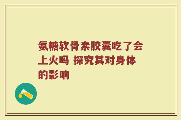氨糖软骨素胶囊吃了会上火吗 探究其对身体的影响