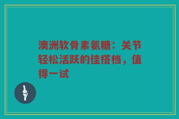 澳洲软骨素氨糖：关节轻松活跃的佳搭档，值得一试