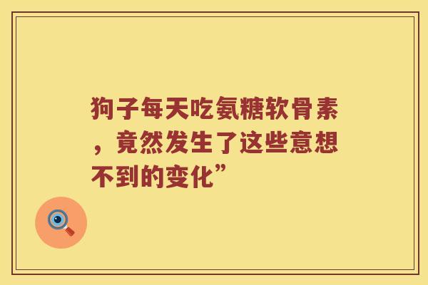 狗子每天吃氨糖软骨素,竟然发生了这些意想不到的变化” 狗子每天吃氨糖软骨素,竟然发生了这些意想不到的变化”