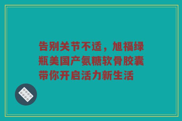 告别关节不适,旭福绿瓶美国产氨糖软骨胶囊带你开启活力新生活 告别关节不适,旭福绿瓶美国产氨糖软骨胶囊带你开启活力新生活