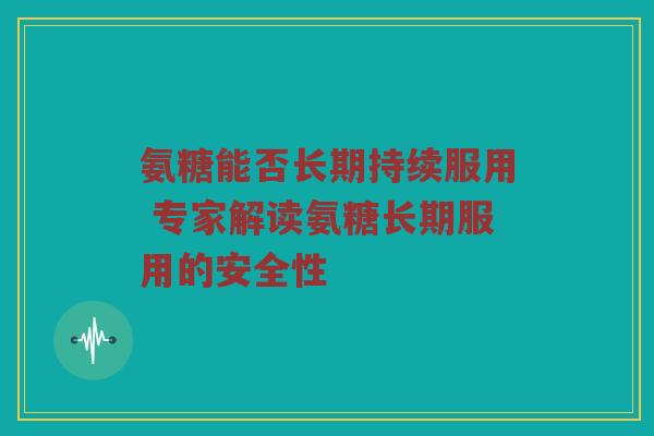氨糖能否长期持续服用 专家解读氨糖长期服用的安全性