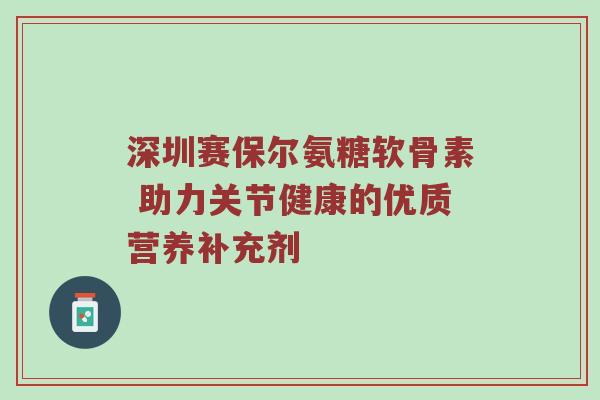 深圳赛保尔氨糖软骨素 助力关节健康的优质营养补充剂 深圳赛保尔氨糖软骨素 助力关节健康的优质营养补充剂