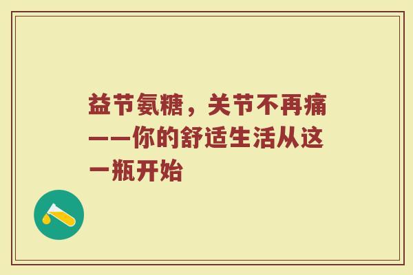 益节氨糖，关节不再痛——你的舒适生活从这一瓶开始